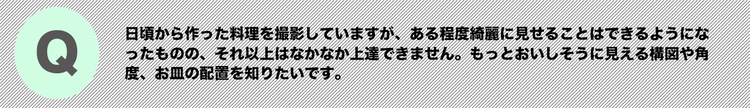日頃から作った料理を撮影していますが、ある程度綺麗に見せることはできるようになったものの、それ以上はなかなか上達できません。もっとおいしそうに見える構図や角度、お皿の配置を知りたいです。